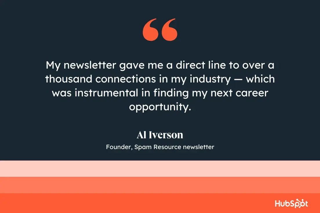 “My newsletter gave me a direct line to over a thousand connections in my industry — which was instrumental in finding my next career opportunity.”—Al Iverson, Founder, Spam Resource newsletter 