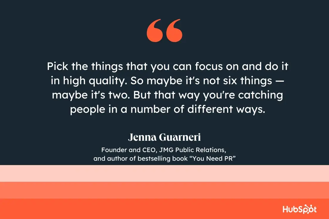 “pick the things that you can focus on and do it in high quality. so maybe it's not six things —maybe it's two. but that way you're catching people in a number of different ways.”—jenna guarneri, founder and ceo, jmg public relations, and author of bestselling book you need pr.